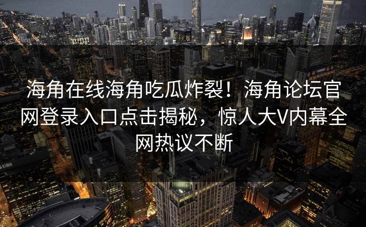 海角在线海角吃瓜炸裂！海角论坛官网登录入口点击揭秘，惊人大V内幕全网热议不断