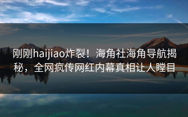 刚刚haijiao炸裂！海角社海角导航揭秘，全网疯传网红内幕真相让人瞠目