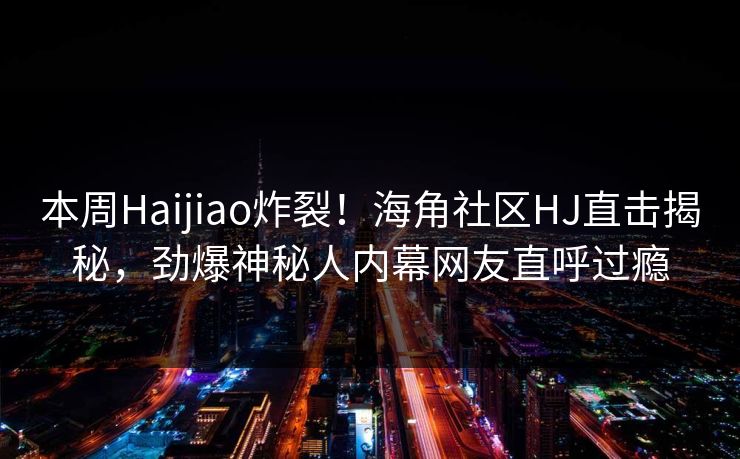 本周Haijiao炸裂！海角社区HJ直击揭秘，劲爆神秘人内幕网友直呼过瘾