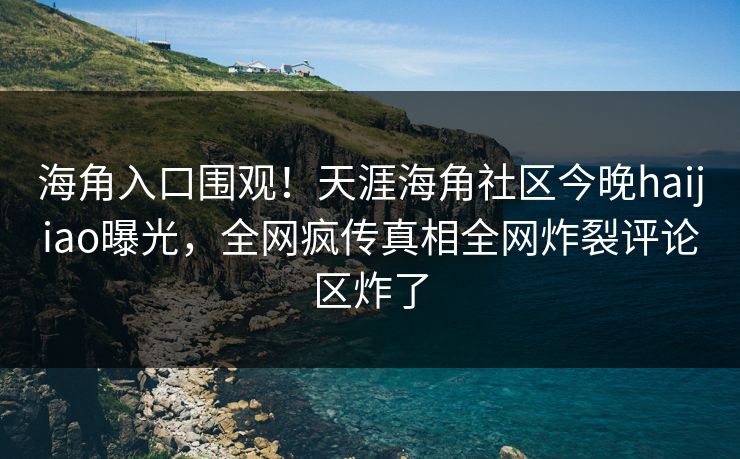 海角入口围观！天涯海角社区今晚haijiao曝光，全网疯传真相全网炸裂评论区炸了