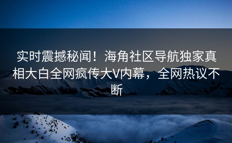 实时震撼秘闻！海角社区导航独家真相大白全网疯传大V内幕，全网热议不断