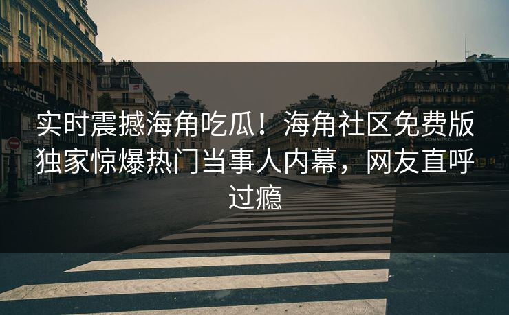 实时震撼海角吃瓜！海角社区免费版独家惊爆热门当事人内幕，网友直呼过瘾