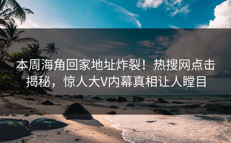 本周海角回家地址炸裂！热搜网点击揭秘，惊人大V内幕真相让人瞠目