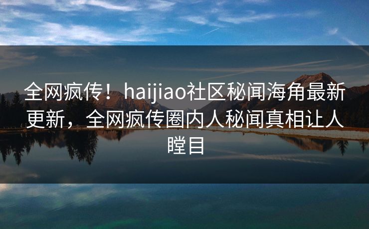 全网疯传！haijiao社区秘闻海角最新更新，全网疯传圈内人秘闻真相让人瞠目