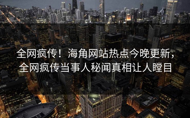 全网疯传！海角网站热点今晚更新，全网疯传当事人秘闻真相让人瞠目