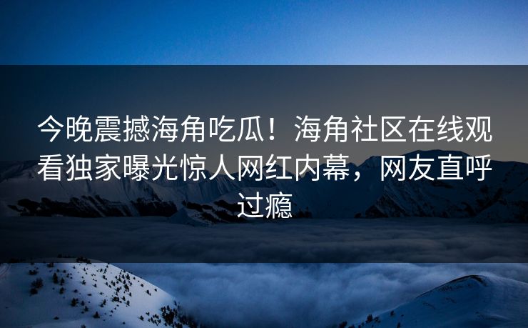 今晚震撼海角吃瓜！海角社区在线观看独家曝光惊人网红内幕，网友直呼过瘾