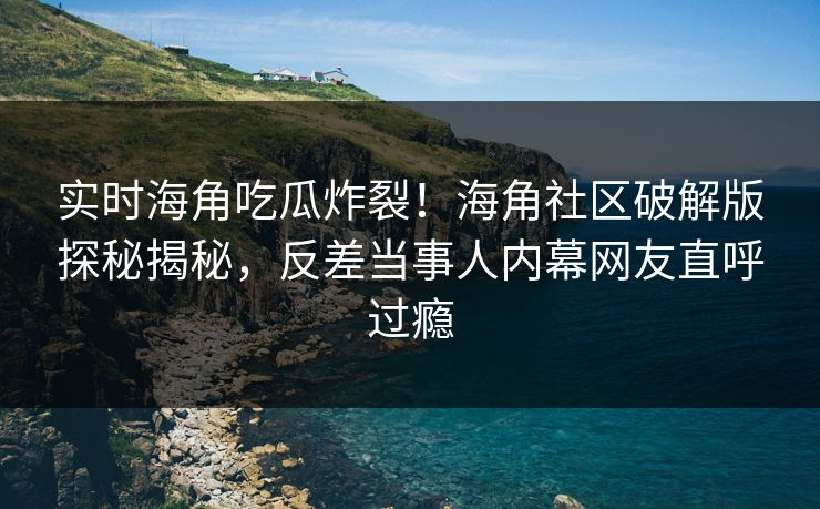 实时海角吃瓜炸裂！海角社区破解版探秘揭秘，反差当事人内幕网友直呼过瘾