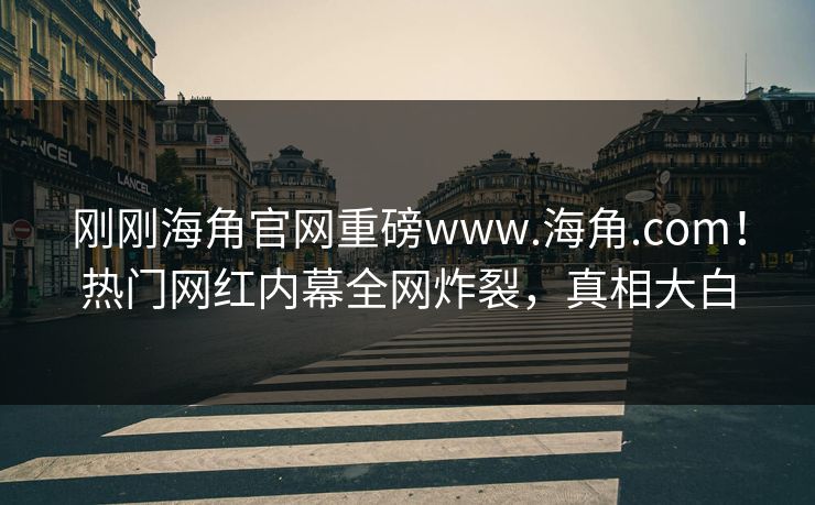 刚刚海角官网重磅www.海角.com！热门网红内幕全网炸裂，真相大白