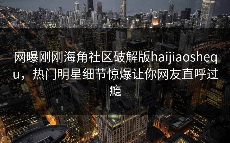 网曝刚刚海角社区破解版haijiaoshequ，热门明星细节惊爆让你网友直呼过瘾