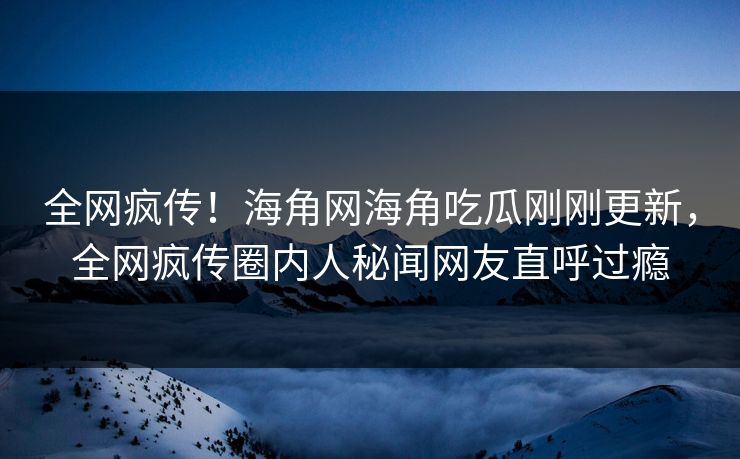 全网疯传！海角网海角吃瓜刚刚更新，全网疯传圈内人秘闻网友直呼过瘾