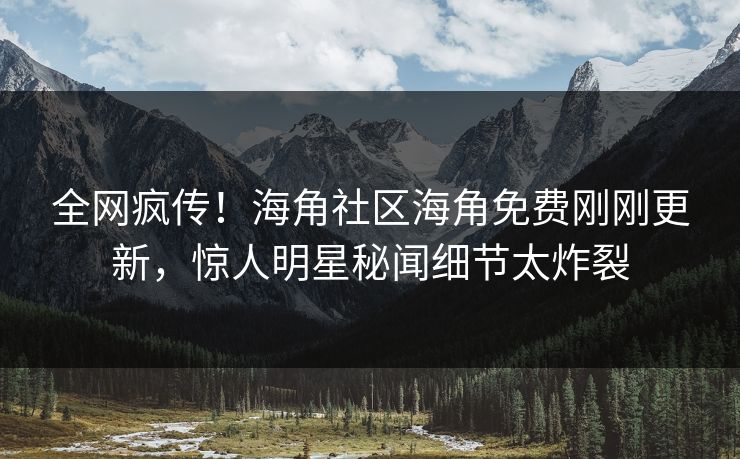 全网疯传！海角社区海角免费刚刚更新，惊人明星秘闻细节太炸裂