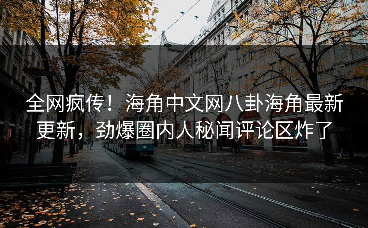全网疯传！海角中文网八卦海角最新更新，劲爆圈内人秘闻评论区炸了