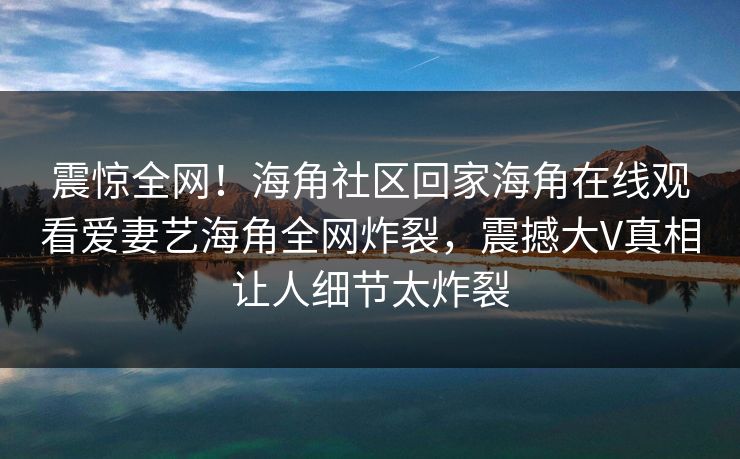 震惊全网！海角社区回家海角在线观看爱妻艺海角全网炸裂，震撼大V真相让人细节太炸裂