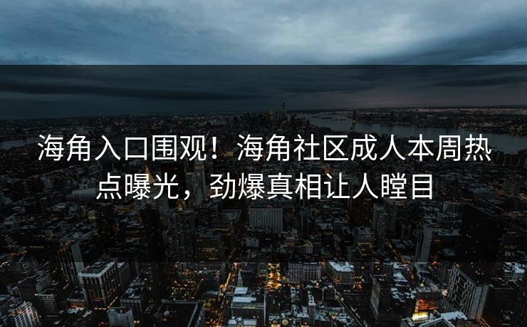 海角入口围观！海角社区成人本周热点曝光，劲爆真相让人瞠目