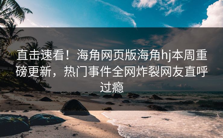 直击速看！海角网页版海角hj本周重磅更新，热门事件全网炸裂网友直呼过瘾