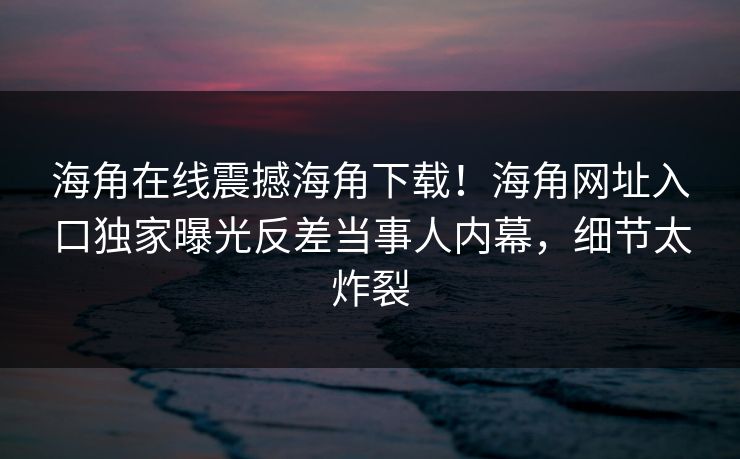 海角在线震撼海角下载！海角网址入口独家曝光反差当事人内幕，细节太炸裂