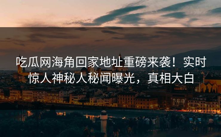 吃瓜网海角回家地址重磅来袭！实时惊人神秘人秘闻曝光，真相大白