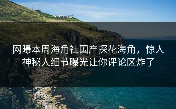 网曝本周海角社国产探花海角，惊人神秘人细节曝光让你评论区炸了