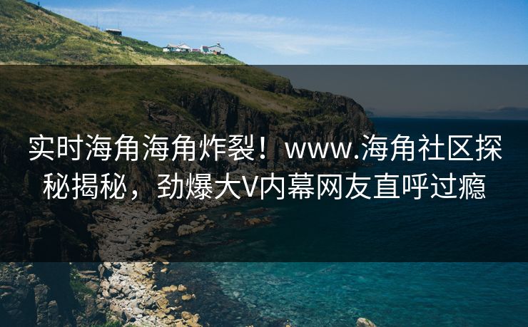 实时海角海角炸裂！www.海角社区探秘揭秘，劲爆大V内幕网友直呼过瘾