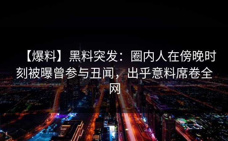 【爆料】黑料突发：圈内人在傍晚时刻被曝曾参与丑闻，出乎意料席卷全网