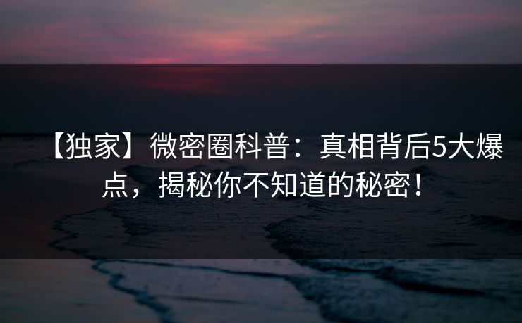 【独家】微密圈科普：真相背后5大爆点，揭秘你不知道的秘密！