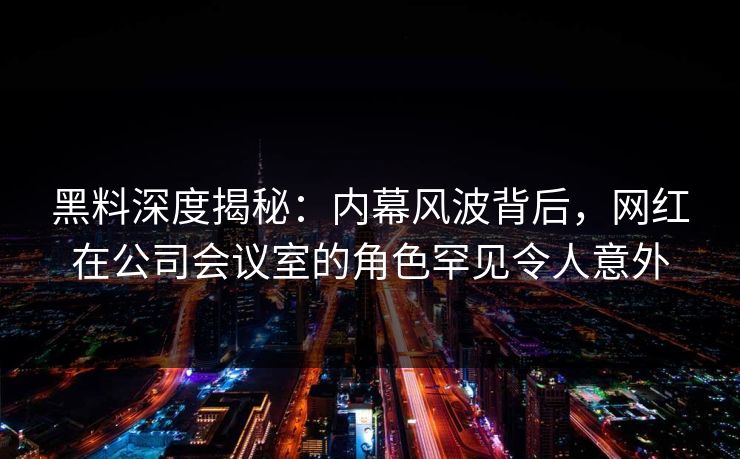 黑料深度揭秘：内幕风波背后，网红在公司会议室的角色罕见令人意外