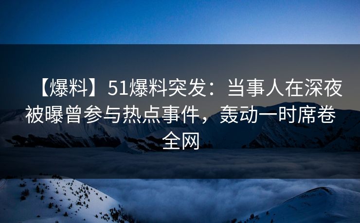 【爆料】51爆料突发：当事人在深夜被曝曾参与热点事件，轰动一时席卷全网