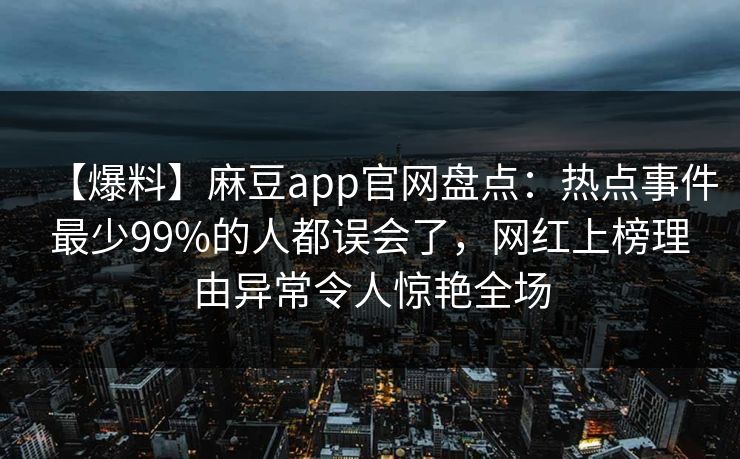 【爆料】麻豆app官网盘点：热点事件最少99%的人都误会了，网红上榜理由异常令人惊艳全场