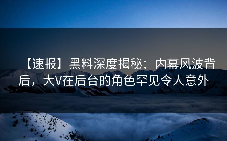 【速报】黑料深度揭秘：内幕风波背后，大V在后台的角色罕见令人意外