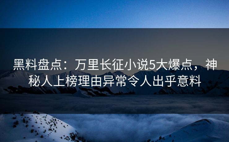 黑料盘点：万里长征小说5大爆点，神秘人上榜理由异常令人出乎意料