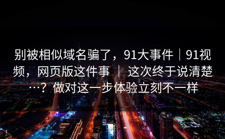 别被相似域名骗了，91大事件｜91视频，网页版这件事 ｜ 这次终于说清楚…？做对这一步体验立刻不一样