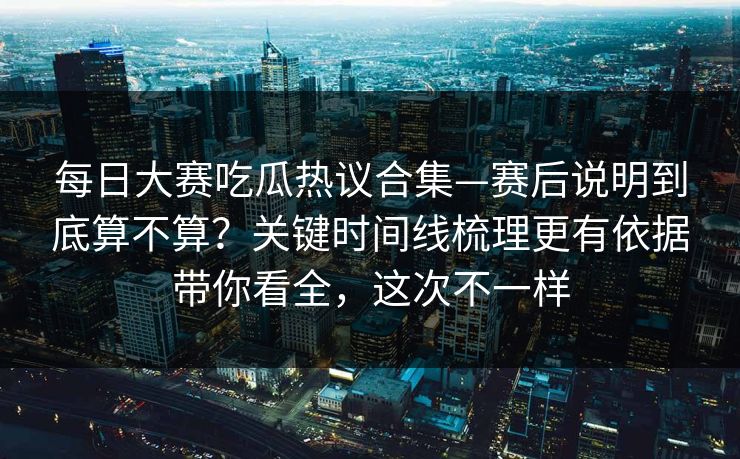 每日大赛吃瓜热议合集—赛后说明到底算不算？关键时间线梳理更有依据带你看全，这次不一样