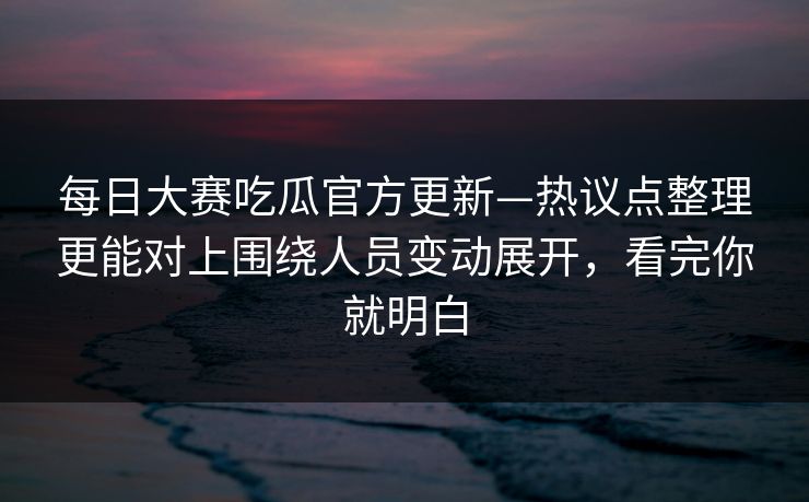 每日大赛吃瓜官方更新—热议点整理更能对上围绕人员变动展开，看完你就明白