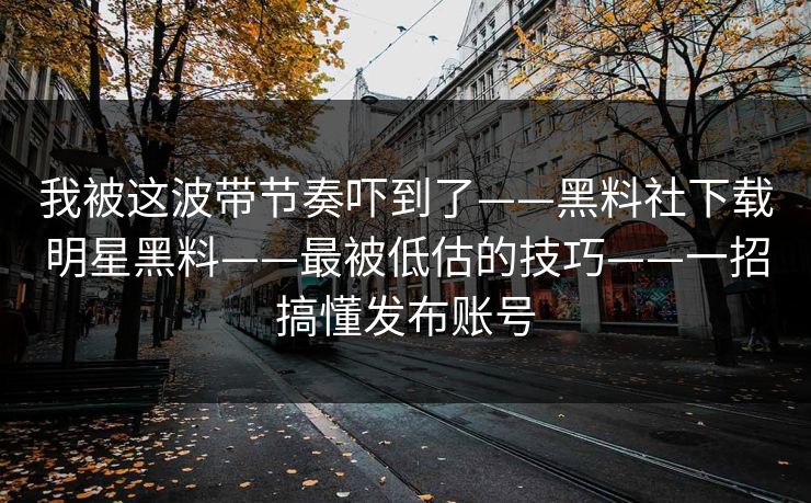 我被这波带节奏吓到了——黑料社下载明星黑料——最被低估的技巧——一招搞懂发布账号