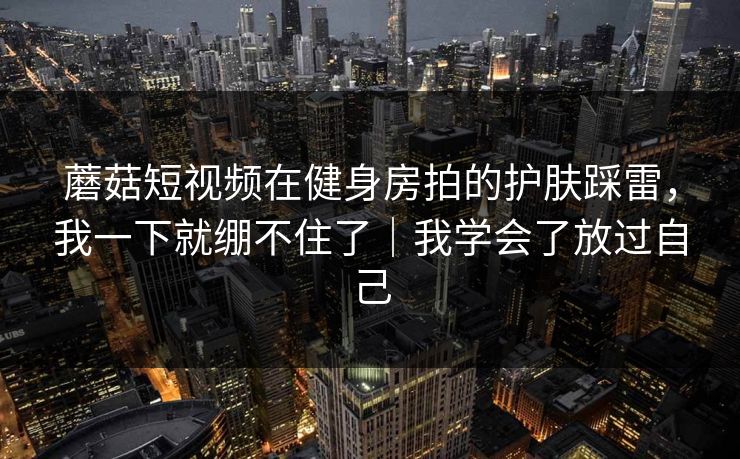 蘑菇短视频在健身房拍的护肤踩雷，我一下就绷不住了｜我学会了放过自己