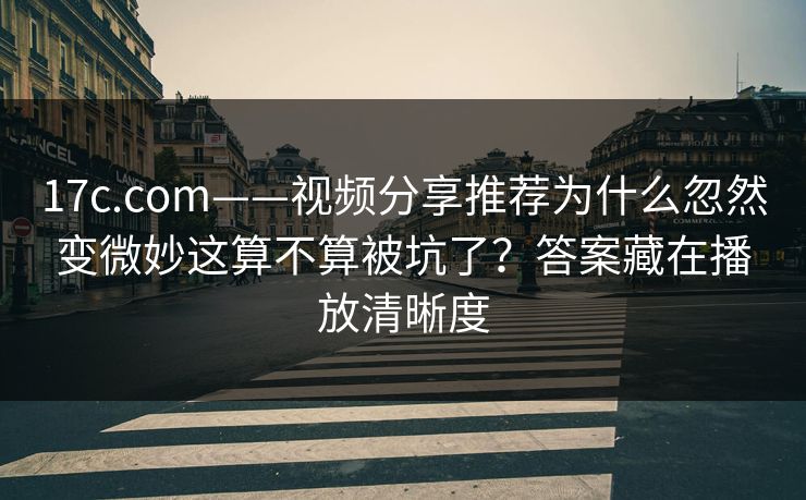17c.com——视频分享推荐为什么忽然变微妙这算不算被坑了？答案藏在播放清晰度