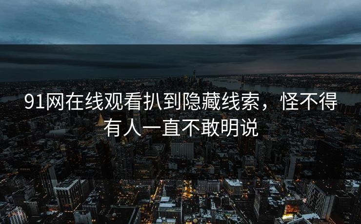 91网在线观看扒到隐藏线索，怪不得有人一直不敢明说