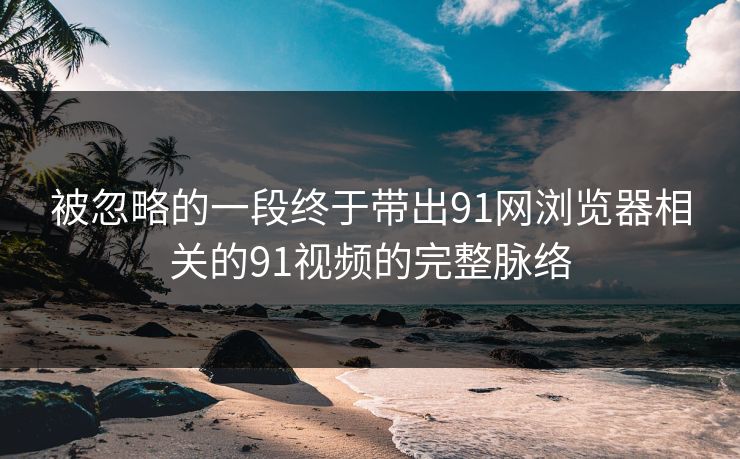 被忽略的一段终于带出91网浏览器相关的91视频的完整脉络 被忽略的一段终于带出91网浏览器相关的91视频的完整脉络